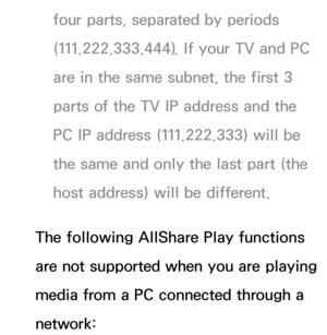 Page 506four parts, separated by periods 
(111.222.333.444). If your TV and PC 
are in the same subnet, the first 3 
parts of the TV IP address and the 
PC IP address (111.222.333) will be 
the same and only the last part (the 
host address) will be different.
The following AllShare Play  functions 
are not supported when you are playing 
media from a PC connected through a 
network: 