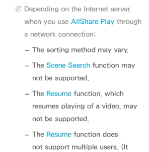 Page 508 
NDepending on the Internet server, 
when you use AllShare Play  through 
a network connection:
 
– The sorting method may vary.
 
– The Scene Search function may 
not be supported.
 
– The Resume function, which 
resumes playing of a video, may 
not be supported.
 
– The Resume function does 
not support multiple users. (It  