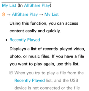 Page 514My List (In AllShare Play )
™  
→  AllShare Play
 
→  My List
Using this function, you can access 
content easily and quickly.
 
●Recently Played
Displays a list of recently played video, 
photo, or music files. If you have a file 
you want to play again, use this list.
 
NWhen you try to play a file from the 
Recently Played  list, and the USB 
device is not connected or the file  