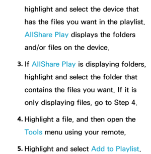 Page 518highlight and select the device that 
has the files you want in the playlist. 
AllShare Play displays the folders 
and/or files on the device.
3.  
If  AllShare Play  is displaying folders, 
highlight and select the folder that 
contains the files you want. If it is 
only displaying files, go to Step 4.
4.  
Highlight a file, and then open the 
Tools menu using your remote,
5.  
Highlight and select Add to Playlist. 