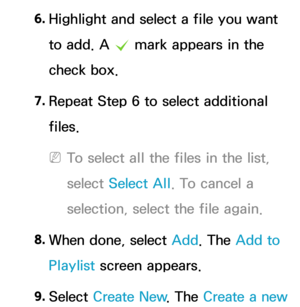 Page 5196. 
Highlight and select a file you want 
to add. A 
c mark appears in the 
check box.
7.  
Repeat Step 6 to select additional 
files.
 
NTo select all the files in the list, 
select  Select All . To cancel a 
selection, select the file again.
8.  
When done, select Add. The Add to 
Playlist screen appears.
9.  
Select  Create New . The Create a new  