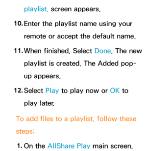 Page 520playlist. screen appears.
10.  
Enter the playlist name using your 
remote or accept the default name.
11.  
When finished, Select  Done. The new 
playlist is created. The Added pop-
up appears.
12.  
Select  Play to play now or OK to 
play later.
To add files to a playlist, follow these 
steps: 1.  
On  the  AllShare Play  main screen,  