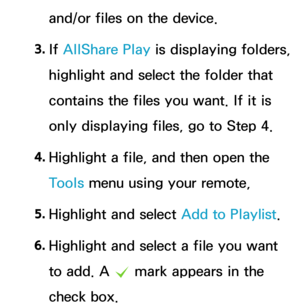 Page 522and/or files on the device.
3.  
If  AllShare Play  is displaying folders, 
highlight and select the folder that 
contains the files you want. If it is 
only displaying files, go to Step 4.
4.  
Highlight a file, and then open the 
Tools menu using your remote,
5.  
Highlight and select Add to Playlist.
6.  
Highlight and select a file you want 
to add. A 
c mark appears in the 
check box. 