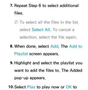 Page 5237. 
Repeat Step 6 to select additional 
files.
 
NTo select all the files in the list, 
select  Select All . To cancel a 
selection, select the file again.
8.  
When done, select Add. The Add to 
Playlist screen appears.
9.  
Highlight and select the playlist you 
want to add the files to. The Added 
pop-up appears.
10.  
Select  Play to play now or OK to  