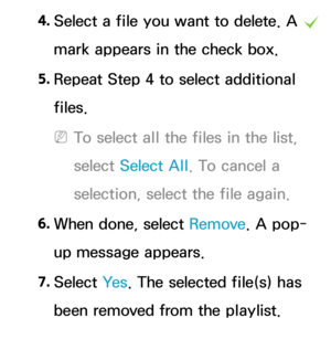 Page 5254. 
Select a file you want to delete.  A 
c  
mark appears in the check box.
5.  
Repeat Step 4 to select additional 
files.
 
NTo select all the files in the list, 
select  Select All . To cancel a 
selection, select the file again.
6.  
When done, select Remove. A pop-
up message appears.
7.  
Select  Ye s. The selected file(s) has 
been removed from the playlist. 