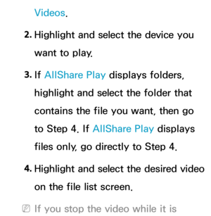 Page 527Videos.
2.  
Highlight and select the device you 
want to play.
3.  
If  AllShare Play  displays folders, 
highlight and select the folder that 
contains the file you want, then go 
to Step 4. If  AllShare Play  displays 
files only, go directly to Step 4.
4.
  Highlight and select the desired video 
on the file list screen.
 
NIf you stop the video while it is  