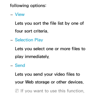 Page 532following options: 
– View
Lets you sort the file list by one of 
four sort criteria.
 
– Selection Play
Lets you select one or more files to 
play immediately.
 
– Send
Lets you send your video files to 
your Web storage or other devices.
 
NIf you want to use this function,  