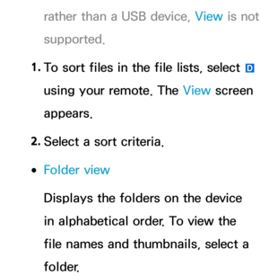 Page 540rather than a USB device, View is not 
supported.
1.  
To sort files in the file lists, select 
} 
using your remote. The View  screen 
appears.
2.  
Select a sort criteria.
 
●Folder view
Displays the folders on the device 
in alphabetical order. To view the 
file names and thumbnails, select a 
folder. 