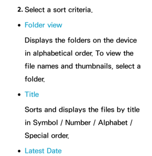 Page 5552. 
Select a sort criteria.
 
●Folder view
Displays the folders on the device 
in alphabetical order. To view the 
file names and thumbnails, select a 
folder.
 
●Title
Sorts and displays the files by title 
in Symbol / Number / Alphabet / 
Special order.
 
●Latest Date 