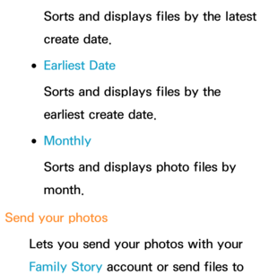 Page 556Sorts and displays files by the latest 
create date.
 
●Earliest Date
Sorts and displays files by the 
earliest create date.
 
●Monthly
Sorts and displays photo files by 
month.
Send your photos Lets you send your photos with your 
Family Story account or send files to  