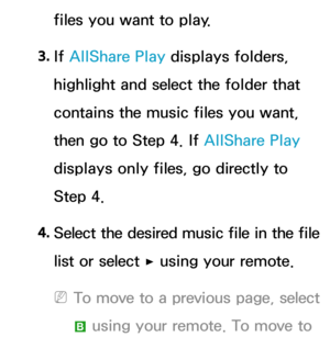 Page 561files you want to play.
3.  
If  AllShare Play  displays folders, 
highlight and select the folder that 
contains the music files you want, 
then go to Step 4. If  AllShare Play 
displays only files, go directly to 
Step 4.
4.
  Select the desired music file in the file 
list or select 
∂ using your remote.
 
NTo move to a previous page, select 
b
 using your remote. To move to  