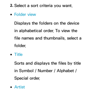 Page 5702. 
Select a sort criteria you want.
 
●Folder view
Displays the folders on the device 
in alphabetical order. To view the 
file names and thumbnails, select a 
folder.
 
●Title
Sorts and displays the files by title 
in Symbol / Number / Alphabet / 
Special order.
 
●Artist 