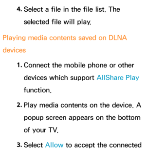 Page 5804. 
Select a file in the file list. The 
selected file will play.
Playing media contents saved on DLNA 
devices 1. 
Connect the mobile phone or other 
devices which support AllShare Play  
function.
2.
  Play media contents on the device. A 
popup screen appears on the bottom 
of your TV.
3.  
Select  Allow to accept the connected  