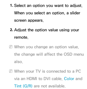 Page 601. 
Select an option you want to adjust. 
When you select an option, a slider 
screen appears.
2.  
Adjust the option value using your 
remote.
 
NWhen you change an option value, 
the change will affect the OSD menu 
also.
 
NWhen your TV is connected to a PC 
via an HDMI to DVI cable, Color and 
Tint (G/R)  are not available. 