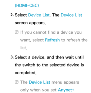 Page 595(HDMI-CEC).
2.  
Select  Device List. The Device List 
screen appears.
 
NIf you cannot find a device you 
want, select Refresh  to refresh the 
list.
3.  
Select a device, and then wait until 
the switch to the selected device is 
completed.
 
NThe Device List menu appears 
only when you set Anynet+  