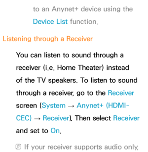 Page 597to an Anynet+ device using the 
Device List function.
Listening through a  Receiver
You can listen to sound through a 
receiver (i.e. Home Theater) instead 
of the TV speakers. To listen to sound 
through a receiver, go to the Receiver  
screen ( System 
→  Anynet+ (HDMI-
CEC)  
→  Receiver
). Then select Receiver  
and set to  On.
 
NIf your receiver supports audio only,  