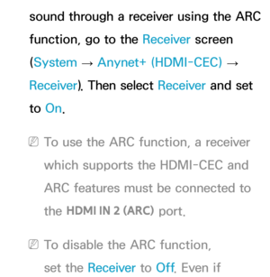 Page 600sound through a receiver using the ARC 
function, go to the Receiver screen 
(System  
→  Anynet+ (HDMI-CEC)
 
→  
Receiver ). Then select Receiver  and set 
to  On.
 
NTo use the ARC function, a receiver 
which supports the HDMI-CEC and 
ARC features must be connected to 
the  HDMI IN 2 (ARC)  port.
 
NTo disable the ARC function, 
set the Receiver  to Off. Even if  