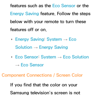 Page 604features such as the Eco Sensor or the 
Energy Saving feature. Follow the steps 
below with your remote to turn these 
features off or on. 
Œ Energy Saving: 
System 
→  Eco 
Solution  → Energy Saving
 
Œ Eco Sensor: 
System 
→  Eco Solution 
→  Eco Sensor
Component Connections / Screen Color If you find that the color on your 
Samsung television’s screen is not  