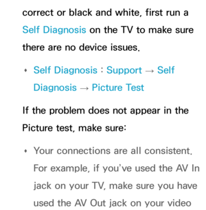 Page 605correct or black and white, first run a 
Self Diagnosis on the TV to make sure 
there are no device issues. 
Œ Self Diagnosis : 
Support 
→ Self 
Diagnosis  → Picture Test
If the problem does not appear in the 
Picture test, make sure:  
Œ Your connections are all consistent. 
For example, if you’ve used the AV In 
jack on your TV, make sure you have 
used the AV Out jack on your video  