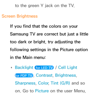 Page 607to the green Y jack on the TV.
Screen Brightness If you find that the colors on your 
Samsung TV are correct but just a little 
too dark or bright, try adjusting the 
following settings in the Picture option 
in the Main menu:  
Œ Backlight
 
 for LED TV  / Cell Light  
for PDP TV 
, Contrast , Brightness, 
Sharpness, Color , Tint (G/R) and so 
on. Go to  Picture on the user Menu,  