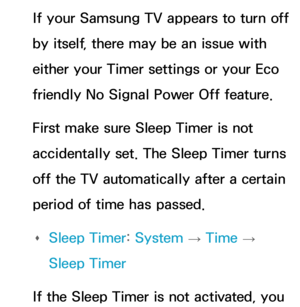 Page 609If your Samsung TV appears to turn off 
by itself, there may be an issue with 
either your Timer settings or your Eco 
friendly No Signal Power Off feature.
First make sure Sleep Timer is not 
accidentally set. The Sleep Timer turns 
off the TV automatically after a certain 
period of time has passed. 
Œ Sleep Timer: 
System 
→  Time 
→ 
Sleep Timer
If the Sleep Timer is not activated, you  