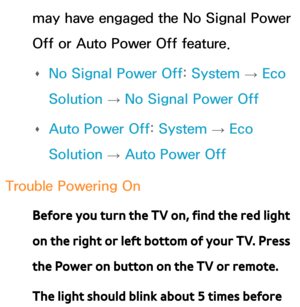 Page 610may have engaged the No Signal Power 
Off or Auto Power Off feature. 
Œ No Signal Power Off: 
System 
→  Eco 
Solution  → No Signal Power Off
 
Œ Auto Power Off: 
System 
→  Eco 
Solution  → Auto Power Off
Trouble Powering On Before you turn the TV on, find the red light 
on the right or left bottom of your TV. Press 
the Power on button on the TV or remote.
The light should blink about 5 times before  