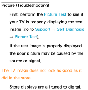 Page 614Picture (Troubleshooting)First, perform the Picture Test to see if 
your TV is properly displaying the test 
image (go to  Support 
→ Self Diagnosis 
→  Picture Test).
If the test image is properly displayed, 
the poor picture may be caused by the 
source or signal.
The TV image does not look as good as it 
did in the store. Store displays are all tuned to digital,  