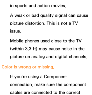 Page 617in sports and action movies.
A weak or bad quality signal can cause 
picture distortion. This is not a TV 
issue.
Mobile phones used close to the TV 
(within 3.3 ft) may cause noise in the 
picture on analog and digital channels.
Color is wrong or missing. If you’re using a Component 
connection, make sure the component 
cables are connected to the correct  