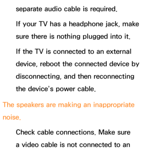 Page 623separate audio cable is required.
If your TV has a headphone jack, make 
sure there is nothing plugged into it.
If the TV is connected to an external 
device, reboot the connected device by 
disconnecting, and then reconnecting 
the device’s power cable.
The speakers are making an inappropriate 
noise. Check cable connections. Make sure 
a video cable is not connected to an  