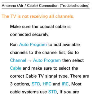 Page 625Antenna (Air / Cable) Connection (Troubleshooting)
The TV is not receiving all channels.
Make sure the coaxial cable is 
connected securely.
Run  Auto Program to add available 
channels to the channel list. Go to 
Channel  → Auto Program then select 
Cable and make sure to select the 
correct Cable TV signal type. There are 
3 options, STD, HRC and  IRC. Most 
cable systems use STD. If you are  