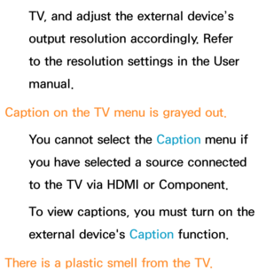 Page 632TV, and adjust the external device’s 
output resolution accordingly. Refer 
to the resolution settings in the User 
manual.
Caption on the TV menu is grayed out. You cannot select the Caption menu if 
you have selected a source connected 
to the TV via HDMI or Component.
To view captions, you must turn on the 
external device's Caption function.
There is a plastic smell from the TV. 