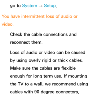 Page 635go to System  
→  Setup.
You have intermittent loss of audio or 
video. Check the cable connections and 
reconnect them.
Loss of audio or video can be caused 
by using overly rigid or thick cables. 
Make sure the cables are flexible 
enough for long term use. If mounting 
the TV to a wall, we recommend using 
cables with 90 degree connectors. 