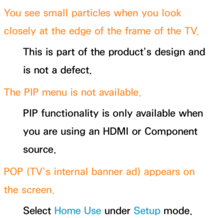 Page 636You see small particles when you look 
closely at the edge of the frame of the TV.This is part of the product’s design and 
is not a defect.
The PIP  menu is not available.
PIP  functionality is only available when 
you are using an HDMI or Component 
source.
POP (TV’s internal banner ad) appears on 
the screen. Select Home Use  under Setup mode.  