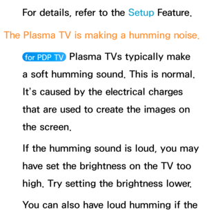 Page 637For details, refer to the Setup Feature.
The Plasma TV is making a humming noise. 
 for PDP TV  Plasma TVs typically make 
a soft humming sound. This is normal. 
It’s caused by the electrical charges 
that are used to create the images on 
the screen.
If the humming sound is loud, you may 
have set the brightness on the TV too 
high. Try setting the brightness lower.
You can also have loud humming if the  