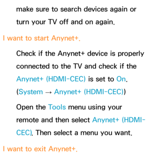 Page 644make sure to search devices again or 
turn your TV off and on again.
I want to start Anynet+. Check if the Anynet+ device is properly 
connected to the TV and check if the 
Anynet+ (HDMI-CEC)  is set to On. 
(System  
→  Anynet+ (HDMI-CEC)
)
Open the Tools menu using your 
remote and then select  Anynet+ (HDMI-
CEC) . Then select a menu you want.
I want to exit Anynet+. 