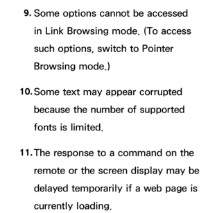 Page 6549. 
Some options cannot be accessed 
in Link Browsing mode. (To access 
such options, switch to  Pointer 
Browsing mode.)
10.  
Some text may appear corrupted 
because the number of supported 
fonts is limited.
11.  
The response to a command on the 
remote or the screen display may be 
delayed temporarily if a web page is 
currently loading. 