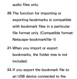 Page 657audio files only.
20.  
The function for importing or 
exporting bookmarks is compatible 
with bookmark files in a particular 
file format only. (Compatible format: 
Netscape-bookmarkfile-1)
21.  
When you import or export 
bookmarks, the folder tree is not 
included.
22.  
If you export the bookmark file to 
an USB device connected to the  