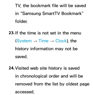 Page 658TV, the bookmark file will be saved 
in “Samsung SmartTV Bookmark” 
folder.
23.  
If the time is not set in the menu 
(System  
→  Time 
→ Clock
), the 
history information may not be 
saved.
24.  
Visited web site history is saved 
in chronological order and will be 
removed from the list by oldest page 
accessed. 