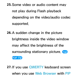 Page 65925. 
Some video or audio content may 
not play during Flash playback 
depending on the video/audio codec 
supported.
26.  
A sudden change in the picture 
brightness inside the video window 
may affect the brightness of the 
surrounding stationary picture. 
 for 
PDP TV 
27.  
If you use  QWERTY keyboard screen 
when you use Web Browser with  PIP  