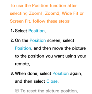 Page 67To use the Position function after 
selecting Zoom1, Zoom2, Wide Fit or 
Screen Fit, follow these steps:1.  
Select  Position.
2.  
On  the  Position screen, select 
Position, and then move the picture 
to the position you want using your 
remote.
3.  
When done, select Position again, 
and then select Close.
 
NTo reset the picture position,  