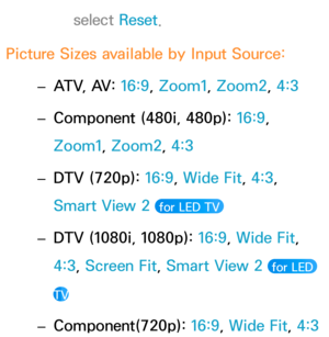 Page 68select Reset.
Picture Sizes available by Input Source:  
– ATV, AV: 
16:9, Zoom1, Zoom2, 4:3
 
– Component (480i, 480p): 
16:9, 
Zoom1, Zoom2, 4:3
 
– DTV (720p): 
16:9, Wide Fit, 4:3, 
Smart View 2 
 for LED TV 
 
– DTV (1080i, 1080p): 
16:9, Wide Fit, 
4:3, Screen Fit, Smart View 2 
 for LED 
TV
 
– Component(720p): 
16:9, Wide Fit,  4:3 