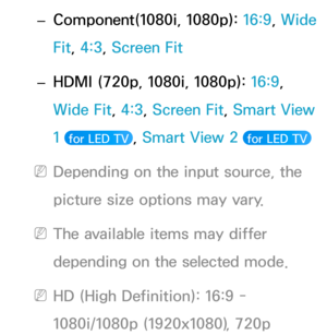 Page 69 
– Component(1080i, 1080p): 
16:9, Wide 
Fit, 4:3, Screen Fit
 
– HDMI (720p, 1080i, 1080p): 
16:9, 
Wide Fit, 4:3, Screen Fit, Smart View 
1 
 for LED TV , Smart View 2  for LED TV 
 
NDepending on the input source, the 
picture size options may vary.
 
NThe available items may differ 
depending on the selected mode.
 
NHD (High Definition): 16:9 - 
1080i/1080p (1920x1080), 720p  
