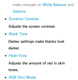 Page 72make changes to White Balance and 
Gamma .
 
●Dynamic Contrast
Adjusts the screen contrast.
 
●Black Tone
Darker settings make blacks look 
darker.
 
●Flesh Tone
Adjusts the amount of red in skin 
tones.
 
●RGB Only Mode 