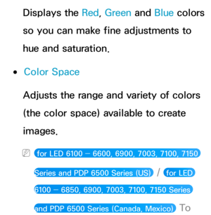 Page 73Displays the Red, Green  and Blue colors 
so you can make fine adjustments to 
hue and saturation.
 
●Color Space
Adjusts the range and variety of colors 
(the color space) available to create 
images.
 
N for LED 6100 ―  6600, 6900, 7003, 7100, 7150 
Series and PDP 6500 Series (US) 
 /  for LED 
6100 ―  6850, 6900, 7003, 7100, 7150 Series 
and PDP 6500 Series (Canada, Mexico) 
 To   
