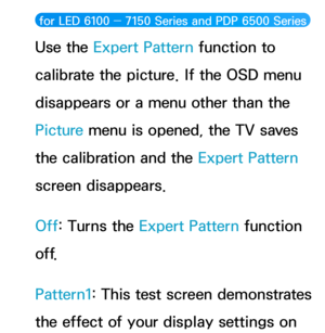 Page 77 for LED 6100 ― 7150 Series and PDP 6500 Series  
Use the Expert Pattern function to 
calibrate the picture. If the OSD menu 
disappears or a menu other than the 
Picture menu is opened, the TV saves 
the calibration and the Expert Pattern 
screen disappears.
Off: Turns the Expert Pattern function 
o f f.
Pattern1: This test screen demonstrates 
the effect of your display settings on  