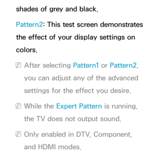 Page 78shades of grey and black.
Pattern2: This test screen demonstrates 
the effect of your display settings on 
colors.
 
NAfter selecting Pattern1 or Pattern2, 
you can adjust any of the advanced 
settings for the effect you desire.
 
NWhile the Expert Pattern is running, 
the TV does not output sound.
 
NOnly enabled in DTV, Component, 
and HDMI modes. 