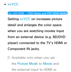 Page 79 
●xvYCC
 for LED 6100 ―  7150 Series and PDP 6500 Series  
Setting xvYCC on increases picture 
detail and enlarges the color space 
when you are watching movies input 
from an external device (e.g. BD/DVD 
player) connected to the TV’s HDMI or 
Component IN jacks.
 
NAvailable only when you set 
the Picture Mode to Movie  and 
the external input to HDMI or  