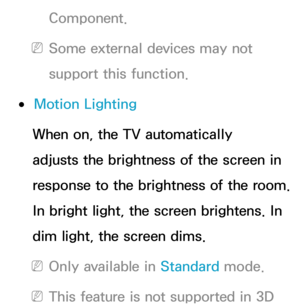 Page 80Component.
 
NSome external devices may not 
support this function.
 
●Motion Lighting
When on, the TV automatically 
adjusts the brightness of the screen in 
response to the brightness of the room. 
In bright light, the screen brightens. In 
dim light, the screen dims.
 
NOnly available in Standard  mode.
 
NThis feature is not supported in 3D  