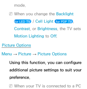 Page 81mode.
 
NWhen you change the Backlight   
for LED TV 
 /  Cell Light  for PDP TV , 
Contrast , or Brightness, the TV sets 
Motion Lighting to Off .
Picture Options
Menu  → Picture 
→ Picture Options
Using this function, you can configure 
additional picture settings to suit your 
preference.
 
NWhen your TV is connected to a PC  