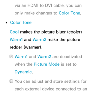 Page 82via an HDMI to DVI cable, you can 
only make changes to Color Tone.
 
●Color Tone
Cool makes the picture bluer (cooler). 
Warm1 and  Warm2 make the picture 
redder (warmer).
 
NWarm1 and  Warm2 are deactivated 
when the Picture Mode is set to 
Dynamic.
 
NYou can adjust and store settings for 
each external device connected to an  